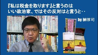 『私は税金を取ります』と言うのはいい政治家、ではその反対はと言うと‥　by榊淳司